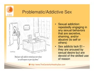 Problematic/Addictive Sex

                             • Sexual addiction:
                               repeatedly engaging in
                               any sexual behaviors
                               that are secretive,
                               shaming, and/or
                               abusive (to self or
                               others)
                             • Sex addicts lack EI –
                               they are aroused by
                               sexual desire but are
                               devoid of the skilled use
                               of reason
    http://www.TheCenterforHealthySex.com
 