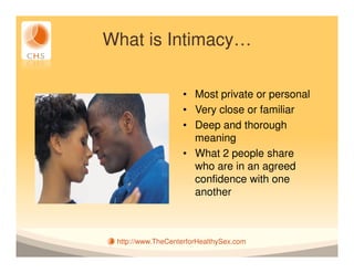 What is Intimacy…

                   • Most private or personal
                   • Very close or familiar
                   • Deep and thorough
                     meaning
                   • What 2 people share
                     who are in an agreed
                     confidence with one
                     another



 http://www.TheCenterforHealthySex.com
 