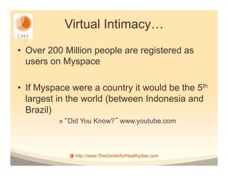 Virtual Intimacy…
•  Over 200 Million people are registered as
   users on Myspace

•  If Myspace were a country it would be the 5th
   largest in the world (between Indonesia and
   Brazil)
          »  Did You Know? www.youtube.com



              http://www.TheCenterforHealthySex.com
 