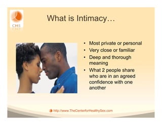 What is Intimacy…

                   •  Most private or personal
                   •  Very close or familiar
                   •  Deep and thorough
                      meaning
                   •  What 2 people share
                      who are in an agreed
                      confidence with one
                      another



 http://www.TheCenterforHealthySex.com
 