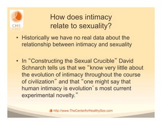 How does intimacy
             relate to sexuality?
•  Historically we have no real data about the
   relationship between intimacy and sexuality

•  In Constructing the Sexual Crucible David
   Schnarch tells us that we know very little about
   the evolution of intimacy throughout the course
   of civilization and that one might say that
   human intimacy is evolution s most current
   experimental novelty.

              http://www.TheCenterforHealthySex.com
 