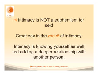 v Intimacy is NOT a euphemism for
                sex!

 Great sex is the result of intimacy.

 Intimacy is knowing yourself as well
as building a deeper relationship with
           another person.
          http://www.TheCenterforHealthySex.com
 