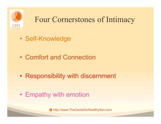 Four Cornerstones of Intimacy

•  Self-Knowledge

•  Comfort and Connection

•  Responsibility with discernment

•  Empathy with emotion

           http://www.TheCenterforHealthySex.com
 