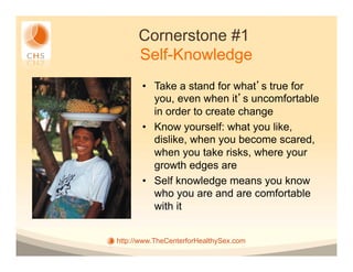 Cornerstone #1
      Self-Knowledge
       •  Take a stand for what s true for
          you, even when it s uncomfortable
          in order to create change
       •  Know yourself: what you like,
          dislike, when you become scared,
          when you take risks, where your
          growth edges are
       •  Self knowledge means you know
          who you are and are comfortable
          with it


http://www.TheCenterforHealthySex.com
 