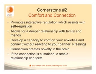 Cornerstone #2
              Comfort and Connection
•  Promotes interactive regulation which assists with
   self-regulation
•  Allows for a deeper relationship with family and
   friends
•  Develop a capacity to comfort your anxieties and
   connect without reacting to your partner s feelings
•  Connection creates novelty in the brain
•  If the connection is sustained, a stable
   relationship can form

                http://www.TheCenterforHealthySex.com
 