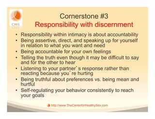 Cornerstone #3
         Responsibility with discernment
•  Responsibility within intimacy is about accountability
•  Being assertive, direct, and speaking up for yourself
   in relation to what you want and need
•  Being accountable for your own feelings
•  Telling the truth even though it may be difficult to say
   and for the other to hear
•  Listening to your partner s response rather than
   reacting because you re hurting
•  Being truthful about preferences vs. being mean and
   hurtful
•  Self-regulating your behavior consistently to reach
   your goals
                 http://www.TheCenterforHealthySex.com
 