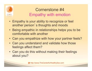 Cornerstone #4
             Empathy with emotion
•  Empathy is your ability to recognize or feel
   another person s thoughts and moods
•  Being empathic in relationships helps you to be
   comfortable with another
•  Can you empathize with how your partner feels?
•  Can you understand and validate how those
   feelings affect them?
•  Can you do this without making their feelings
   about you?

              http://www.TheCenterforHealthySex.com
 