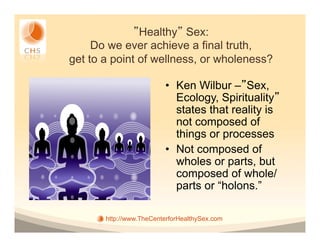 Healthy Sex:
     Do we ever achieve a final truth,
get to a point of wellness, or wholeness?

                         •  Ken Wilbur – Sex,
                            Ecology, Spirituality
                            states that reality is
                            not composed of
                            things or processes
                         •  Not composed of
                            wholes or parts, but
                            composed of whole/
                            parts or “holons.”

       http://www.TheCenterforHealthySex.com
 
