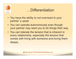 …Differentiation
•  You have the ability to not overreact to your
   partner s upset
•  You can operate autonomously even though
   your partner may want you to do things their way
•  You can tolerate the tension that is inherent in
   every relationship, especially the tension that
   comes with living with someone and loving them
   deeply.


              http://www.TheCenterforHealthySex.com
 