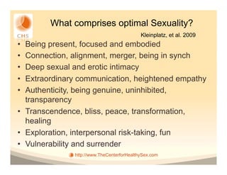 What comprises optimal Sexuality?
                                            Kleinplatz, et al. 2009
•  Being present, focused and embodied
•  Connection, alignment, merger, being in synch
•  Deep sexual and erotic intimacy
•  Extraordinary communication, heightened empathy
•  Authenticity, being genuine, uninhibited,
   transparency
•  Transcendence, bliss, peace, transformation,
   healing
•  Exploration, interpersonal risk-taking, fun
•  Vulnerability and surrender
               http://www.TheCenterforHealthySex.com
 