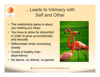 …Leads to Intimacy with
                Self and Other
•  The relationship game is about
   you making you okay!
•  You have to allow for discomfort
   in order to grow up emotionally
   and sexually
•  Differentiate while connecting
   closely
•  Create a healthy inter-
   dependency
•  No blame, no shame, no games

                   http://www.TheCenterforHealthySex.com
 
