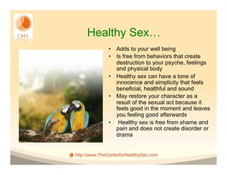 Healthy Sex…
               •  Adds to your well being
               •  Is free from behaviors that create
                  destruction to your psyche, feelings
                  and physical body
               •  Healthy sex can have a tone of
                  innocence and simplicity that feels
                  beneficial, healthful and sound
               •  May restore your character as a
                  result of the sexual act because it
                  feels good in the moment and leaves
                  you feeling good afterwards
               •  Healthy sex is free from shame and
                  pain and does not create disorder or
                  drama


http://www.TheCenterforHealthySex.com
 
