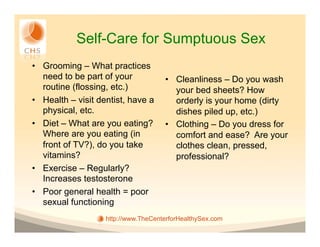 Self-Care for Sumptuous Sex
•  Grooming – What practices
   need to be part of your           •  Cleanliness – Do you wash
   routine (flossing, etc.)             your bed sheets? How
•  Health – visit dentist, have a       orderly is your home (dirty
   physical, etc.                       dishes piled up, etc.)
•  Diet – What are you eating?       •  Clothing – Do you dress for
   Where are you eating (in             comfort and ease? Are your
   front of TV?), do you take           clothes clean, pressed,
   vitamins?                            professional?
•  Exercise – Regularly?
   Increases testosterone
•  Poor general health = poor
   sexual functioning
                   http://www.TheCenterforHealthySex.com
 