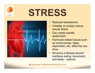 STRESS
                  •  Reduces testosterone
                  •  Irritablity or anxiety reduce
                     sexual desire
                  •  Can create erectile
                     dysfunction
                  •  Hormonal related issues such
                     as mood swings, sleep
                     deprivation, etc. affect the sex
                     drive
                  •  Structure a lifestyle around
                     nutritious eating, movement,
                     and sleep – optimal.
http://www.TheCenterforHealthySex.com
 
