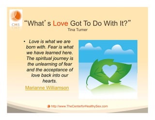 What s Love Got To Do With It?
                        Tina Turner


•  Love is what we are
  born with. Fear is what
  we have learned here.
  The spiritual journey is
   the unlearning of fear
  and the acceptance of
     love back into our
          hearts.
 Marianne Williamson


              http://www.TheCenterforHealthySex.com
 