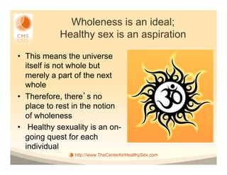Wholeness is an ideal;
            Healthy sex is an aspiration

•  This means the universe
   itself is not whole but
   merely a part of the next
   whole
•  Therefore, there s no
   place to rest in the notion
   of wholeness
•  Healthy sexuality is an on-
   going quest for each
   individual
                http://www.TheCenterforHealthySex.com
 
