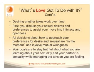 What s Love Got To Do with It?
                             Cont d.

•  Desiring another takes work over time
•  First, you discuss your sexual desires and
   preferences to assist your move into intimacy and
   openness
•  All decisions about how to approach your
   preferences for desire and arousal are in the
   moment and involve mutual willingness
•  Your goals are to stay truthful about what you are
   learning about your sexuality and your partner s
   sexuality while managing the tension you are feeling

               http://www.TheCenterforHealthySex.com
 