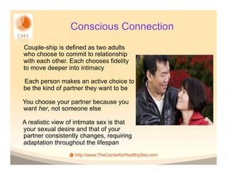 Conscious Connection
Couple-ship is defined as two adults
who choose to commit to relationship
with each other. Each chooses fidelity
to move deeper into intimacy

Each person makes an active choice to
be the kind of partner they want to be

You choose your partner because you
want her, not someone else

A realistic view of intimate sex is that
your sexual desire and that of your
partner consistently changes, requiring
adaptation throughout the lifespan
                   http://www.TheCenterforHealthySex.com
 