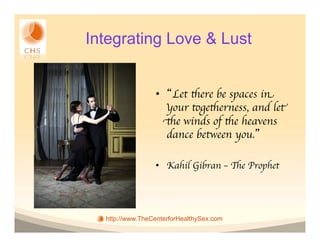 Integrating Love & Lust


                 •  Let there be spaces in
                    your togetherness, and let
                   the winds of the heavens
                    dance between you. 	


                 •  Kahil Gibran – The Prophet	





  http://www.TheCenterforHealthySex.com
 