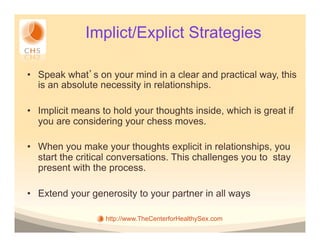 Implict/Explict Strategies

•  Speak what s on your mind in a clear and practical way, this
   is an absolute necessity in relationships.

•  Implicit means to hold your thoughts inside, which is great if
   you are considering your chess moves.

•  When you make your thoughts explicit in relationships, you
   start the critical conversations. This challenges you to stay
   present with the process.

•  Extend your generosity to your partner in all ways

                   http://www.TheCenterforHealthySex.com
 