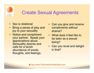 Create Sexual Agreements

•  Sex is relational               •  Can you give and receive
•  Bring a sense of play and          compliments without
   joy to your sexuality              shame?
•  Notice and compliment           •  What does it feel like to
   your partner. Speak your           be seen as a sexual
   appreciations aloud.               being?
   Sensuality desires and
   calls for a lavish              •  Can you revel and delight
   abundance of words,                in that?
   thoughts, and feelings.


                 http://www.TheCenterforHealthySex.com
 