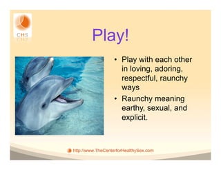 Play!
                  •  Play with each other
                     in loving, adoring,
                     respectful, raunchy
                     ways
                  •  Raunchy meaning
                     earthy, sexual, and
                     explicit.



http://www.TheCenterforHealthySex.com
 
