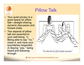 Pillow Talk
•  Your quiet privacy is a
   good space for pillow
   talk—straight sharing,
   dynamic discussion and
   honest chats.
•  Two aspects of pillow
   talk are essential to
   your well-being. 1)
   Being able to say no,
   mean it, and have your
   boundaries respected.
   2) Saying yes, being
   heard and following
   through.
                    http://www.TheCenterforHealthySex.com
 