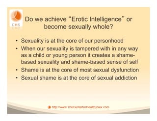 Do we achieve Erotic Intelligence or
         become sexually whole?

•  Sexuality is at the core of our personhood
•  When our sexuality is tampered with in any way
   as a child or young person it creates a shame-
   based sexuality and shame-based sense of self
•  Shame is at the core of most sexual dysfunction
•  Sexual shame is at the core of sexual addiction




              http://www.TheCenterforHealthySex.com
 