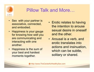 Pillow Talk and More…

•  Sex with your partner is
   associative, connected,         •  Erotic relates to having
   and embodied.                      the intention to arouse
•  Happiness is your gauge            sexual desire in oneself
   for knowing how well you           and the other.
   are communicating and           •  Arousal is a verb, and
   interacting with one               erotic translates into
   another.
                                      actions and insinuation,
•  Happiness is the sum of
   your best and hardest
                                      which can be subtle,
   moments together.                  solitary or shared.

                 http://www.TheCenterforHealthySex.com
 