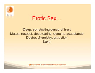 Erotic Sex…

        Deep, penetrating sense of trust
Mutual respect, deep caring, genuine acceptance
          Desire, chemistry, attraction
                     Love




             http://www.TheCenterforHealthySex.com
 