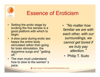 Essence of Eroticism
•  Setting the erotic stage by                 •  No matter how
   evoking the five senses is a
   good platform with which to                  familiar we are with
   begin.                                      each other, with our
•  A slow pace during erotic sex                  surroundings, we
   keeps the entire body                        cannot get bored if
   stimulated rather than going
   for brain stimulation, the
                                                     we truly pay
   dopamine surge and getting                        attention.
   off.                                          •  Philip T. Sudo
•  The man must understand
   how to slow to the women s
   pace.
                  http://www.TheCenterforHealthySex.com
 