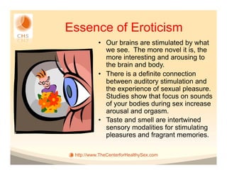 Essence of Eroticism
           •  Our brains are stimulated by what
              we see. The more novel it is, the
              more interesting and arousing to
              the brain and body.
           •  There is a definite connection
              between auditory stimulation and
              the experience of sexual pleasure.
              Studies show that focus on sounds
              of your bodies during sex increase
              arousal and orgasm.
           •  Taste and smell are intertwined
              sensory modalities for stimulating
              pleasures and fragrant memories.

 http://www.TheCenterforHealthySex.com
 