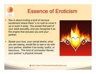 Essence of Eroticism
•  Sex is about inviting a kind of nervous
   excitement where there s no rush to cover it
   up or push it away. You accept that part of
   your adult sexuality, and you recognize it as
   the engine that arouses you and your
   partner.

•  Speak your love, your carnal desire, what
   you are seeing, would like to see or do with
   your partner, whether it be lovely, lustful, or
   lascivious. This kind of connection flames
   your partner s physical arousal.




                          http://www.TheCenterforHealthySex.com
 