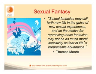Sexual Fantasy
             •  Sexual fantasies may call
               forth new life in the guise of
                 new sexual experiences,
                   and so the motive for
                repressing these fantasies
                may not be as much moral
                 sensitivity as fear of life s
                irrepressible abundance.
                    •  Thomas Moore


http://www.TheCenterforHealthySex.com
 