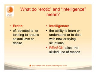 What do “erotic” and “intelligence”
                    mean?

•  Erotic:                    •  Intelligence:
•  of, devoted to, or         •  the ability to learn or
   tending to arouse             understand or to deal
   sexual love or                with new or trying
   desire                        situations:
                              •  REASON: also, the
                                 skilled use of reason


               http://www.TheCenterforHealthySex.com
 