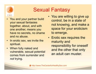 Sexual Fantasy
                                •  You are willing to give up
•  You and your partner build
                                   control, be in a state of
   your sexual fantasies
   together, about, and with       not knowing, and make a
   one another, means you          space for your eroticism
   have no secrets, no shame       to emerge.
   and no abuse.                •  Erotic sex requires the
•  In erotic sex, we invite the    maturity and
   spiritual.
                                   responsibility for oneself
•  When fully naked and
                                   and the other that only
   vulnerable, sexual potential
   comes from surrender and        an adult can muster.
  not trying.

                  http://www.TheCenterforHealthySex.com
 