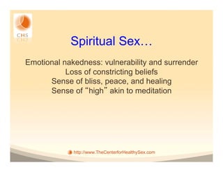 Spiritual Sex…
Emotional nakedness: vulnerability and surrender
           Loss of constricting beliefs
      Sense of bliss, peace, and healing
      Sense of high akin to meditation




             http://www.TheCenterforHealthySex.com
 