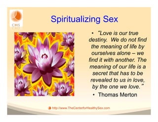 Spiritualizing Sex
                         •  Love is our true
                       destiny. We do not find
                         the meaning of life by
                         ourselves alone – we
                       find it with another. The
                        meaning of our life is a
                          secret that has to be
                        revealed to us in love,
                          by the one we love.
                          •  Thomas Merton

http://www.TheCenterforHealthySex.com
 