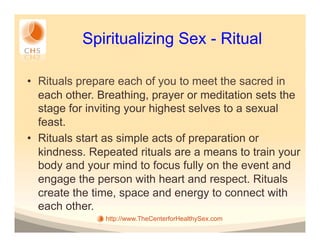 Spiritualizing Sex - Ritual

•  Rituals prepare each of you to meet the sacred in
   each other. Breathing, prayer or meditation sets the
   stage for inviting your highest selves to a sexual
   feast.
•  Rituals start as simple acts of preparation or
   kindness. Repeated rituals are a means to train your
   body and your mind to focus fully on the event and
   engage the person with heart and respect. Rituals
   create the time, space and energy to connect with
   each other.
               http://www.TheCenterforHealthySex.com
 