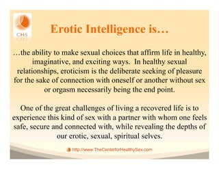 Erotic Intelligence is…
…the ability to make sexual choices that affirm life in healthy,
       imaginative, and exciting ways. In healthy sexual
 relationships, eroticism is the deliberate seeking of pleasure
for the sake of connection with oneself or another without sex
          or orgasm necessarily being the end point.

  One of the great challenges of living a recovered life is to
experience this kind of sex with a partner with whom one feels
safe, secure and connected with, while revealing the depths of
              our erotic, sexual, spiritual selves.
                   http://www.TheCenterforHealthySex.com
 