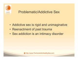 Problematic/Addictive Sex


•  Addictive sex is rigid and unimaginative
•  Reenactment of past trauma
•  Sex addiction is an intimacy disorder




            http://www.TheCenterforHealthySex.com
 