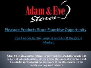 Adam & Eve Stores is the nation's largest marketer of adult products with
millions of satisfied customers in the United States and all over the world.
Founded in 1970, Adam & Eve is also one of the oldest names in the
rapidly evolving adult industry.
The Leader InThe Lingerie and Adult Boutique
Market
 