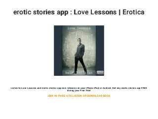 erotic stories app : Love Lessons | Erotica
Listen to Love Lessons and erotic stories app new releases on your iPhone iPad or Android. Get any erotic stories app FREE
during your Free Trial
LINK IN PAGE 4 TO LISTEN OR DOWNLOAD BOOK
 
