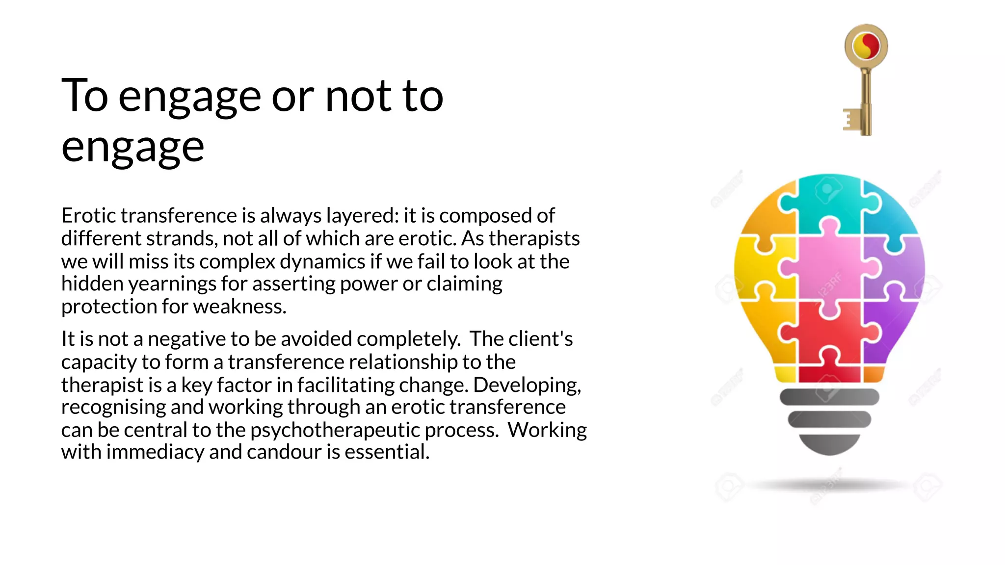 To engage or not to
engage
Erotic transference is always layered: it is composed of
different strands, not all of which are erotic. As therapists
we will miss its complex dynamics if we fail to look at the
hidden yearnings for asserting power or claiming
protection for weakness.
It is not a negative to be avoided completely. The client's
capacity to form a transference relationship to the
therapist is a key factor in facilitating change. Developing,
recognising and working through an erotic transference
can be central to the psychotherapeutic process. Working
with immediacy and candour is essential.
 
