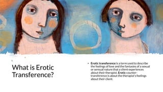What is Erotic
Transference?
• Erotic transference is a term used to describe
the feelings of love and the fantasies of a sexual
or sensual nature that a client experiences
about their therapist. Erotic counter-
transference is about the therapist's feelings
about their client.
 
