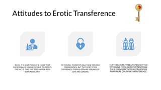 Attitudes to Erotic Transference
WHILE IT IS SOMETHING OF A CLICHÉ THAT
CLIENTS FALL IN LOVE WITH THEIR THERAPISTS,
THE FACT IS THAT THIS DOES HAPPEN WITH
SOME REGULARITY
OF COURSE, THERAPISTS CALL THESE FEELINGS
TRANSFERENCE, BUT THE CLIENT OFTEN
EXPERIENCES THEM AS GENUINE FEELINGS OF
LOVE AND LONGING.
FURTHERMORE, THERAPISTS BESOTTED
WITH LOVE FOR A CLIENT OFTEN THINK
THEIR OWN REACTIONS ARE FAR MORE
THAN MERE COUNTERTRANSFERENCE.
 