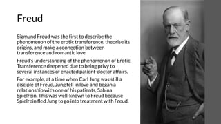 Freud
Sigmund Freud was the first to describe the
phenomenon of the erotic transference, theorise its
origins, and make a connection between
transference and romantic love.
Freud's understanding of the phenomenon of Erotic
Transference deepened due to being privy to
several instances of enacted patient-doctor affairs.
For example, at a time when Carl Jung was still a
disciple of Freud, Jung fell in love and began a
relationship with one of his patients, Sabina
Spielrein. This was well-known to Freud because
Spielrein fled Jung to go into treatment with Freud.
 