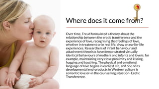 Where does it come from?
Over time, Freud formulated a theory about the
relationship between the erotic transference and the
experience of love, recognising that feelings of love,
whether in treatment or in real life, draw on earlier life
experiences. Researchers of infant behaviour and
attachment theorists have demonstrated virtually
identical behaviours of mothers and infants and lovers. for
example, maintaining very close proximity and kissing,
hugging and touching. The physical and emotional
language of love begins in earliest life, and one of its
developmental end-products in Western culture is
romantic love or-in the counselling situation- Erotic
Transference.
 