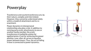 Powerplay
Transference and countertransference are, by
their nature, complex and interrelated.
However, they cannot be understood solely
within a model of attachment and its re-
enactment.
Power dynamics in interpersonal
relationships also play a role. In addition to
reviving early erotic attachments to one or
another family member, the erotic
transference is fuelled by wishes for
egalitarianism, if not for achieving the power
position. Love, after all, serves to equalise
power between lovers. Thus, the act of falling
in love is connected to power dynamics.
 