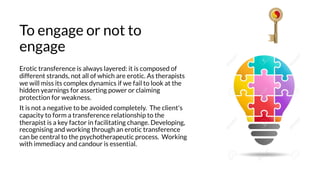 To engage or not to
engage
Erotic transference is always layered: it is composed of
different strands, not all of which are erotic. As therapists
we will miss its complex dynamics if we fail to look at the
hidden yearnings for asserting power or claiming
protection for weakness.
It is not a negative to be avoided completely. The client's
capacity to form a transference relationship to the
therapist is a key factor in facilitating change. Developing,
recognising and working through an erotic transference
can be central to the psychotherapeutic process. Working
with immediacy and candour is essential.
 